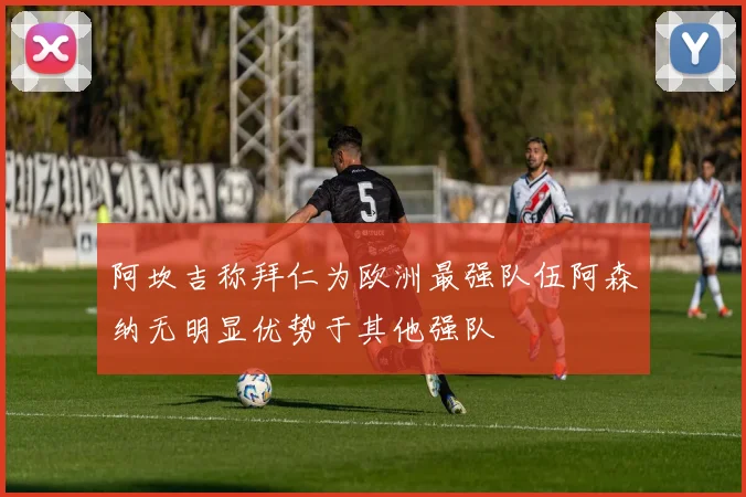 阿坎吉称拜仁为欧洲最强队伍阿森纳无明显优势于其他强队