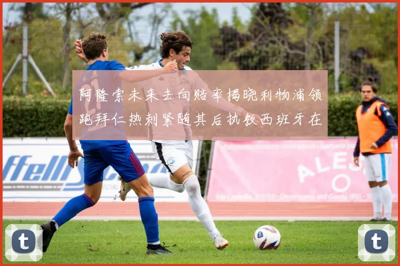 阿隆索未来去向赔率揭晓利物浦领跑拜仁热刺紧随其后执教西班牙在列