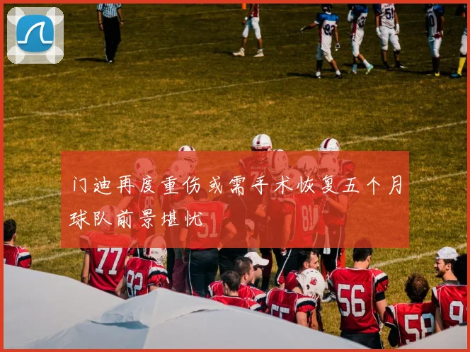 门迪再度重伤或需手术恢复五个月球队前景堪忧