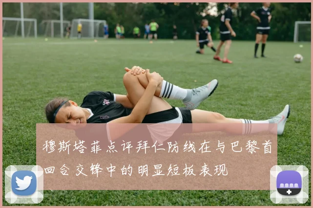 穆斯塔菲点评拜仁防线在与巴黎首回合交锋中的明显短板表现